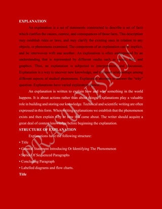 EXPLANATION
An explanation is a set of statements constructed to describe a set of facts
which clarifies the causes, context, and consequences of those facts. This description
may establish rules or laws, and may clarify the existing ones in relation to any
objects, or phenomena examined. The components of an explanation can be implicit,
and be interwoven with one another. An explanation is often underpinned by an
understanding that is represented by different media such as music, text, and
graphics. Thus, an explanation is subjected to interpretation, and discussion.
Explanation is a way to uncover new knowledge, and to report relationships among
different aspects of studied phenomena. Explanation attempts to answer the "why"
question. Explanations have varied explanatory power.
An explanation is written to explain how and why something in the world
happens. It is about actions rather than about things. Explanations play a valuable
role in building and storing our knowledge. Technical and scientific writing are often
expressed in this form. When writing explanations we establish that the phenomenon
exists and then explain why or how this came about. The writer should acquire a
great deal of content knowledge before beginning the explanation.
STRUCTURE OF EXPLANATION
Explanations have the following structure:
• Title
• General Statement Introducing Or Identifying The Phenomenon
• Series Of Sequenced Paragraphs
• Concluding Paragraph
• Labelled diagrams and flow charts.
Title
 