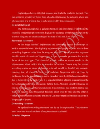 Explanations have a title that prepares and leads the reader to the text. This
can appear in a variety of forms from a heading that names the action to a how and
why question or a problem that is to be answered by the explanation.
General statement
The first paragraph has a general statement that introduces or identifies the
scientific or technical phenomenon. It gives the audience a brief introduction to the
event or thing and an understanding of the type of text that is to follow.
Sequenced statements
At this stage students’ explanations are developing causal relationships as
well as sequential ones. The logically sequenced paragraphs explain why or how
something happens rather than focusing on an object. The explanation sequence
should consist of a series of happenings, actions, causes or processes that are the
focus of the text type. This chain of actions, causes or events results in the
phenomenon about which the explanation is written. Events may be related
according to time or cause or through both and should be detailed and accurate,
ensuring that all elements have been included. Sequences often develop by
explaining how the events happen over a period of time: first this happens and then
this is followed by the next event. It is important that in addition to researching the
facts, students understand the reasons behind them. Attention should be focused on
writing these reasons in their explanations. It is important that students realise that
they will need to make thoughtful decisions about what to write and the order in
which the information should be presented. Generally there is no human involved in
the process of events.
Concluding statement
An optional concluding statement can tie up the explanation. The statement
must show the overall attribute of the phenomena explained.
Labelled diagrams
 