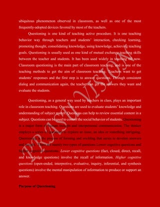 ubiquitous phenomenon observed in classroom, as well as one of the most
frequently-adopted devices favored by most of the teachers.
Questioning is one kind of teaching active procedure. It is one teaching
behavior way through teachers and students’ interaction, checking learning,
promoting thought, consolidating knowledge, using knowledge, achieving teaching
goals. Questioning is usually used as one kind of mutual exchange teaching skills
between the teacher and students. It has been used widely in teaching till now.
Classroom questioning is the main part of classroom teaching, and is one of the
teaching methods to get the aim of classroom teaching. Teachers want to get
students’ responses and the first step is to answer questions. Through consistent
dialog and communication again, the teacher can get the answers they want and
evaluate the students.
Questioning, as a general way used by teachers in class, plays an important
role in classroom teaching. Questions are used to evaluate students’ knowledge and
understanding of subject matter. Questions can help to review essential content in a
subject. Questions can be used to control the social behavior of students. Questioning
is a major form of human thought and interpersonal communication. The thinker
employs a series of questions to explore an issue, an idea or something intriguing.
Questioning is the process of forming and wielding that series to develop answers
and insight. There are mainly two types of questions Lower cognitive questions and
higher cognitive questions. Lower cognitive questions (fact, closed, direct, recall,
and knowledge questions) involve the recall of information. Higher cognitive
questions (open-ended, interpretive, evaluative, inquiry, inferential, and synthesis
questions) involve the mental manipulation of information to produce or support an
answer.
Purpose of Questioning
 