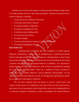 A teacher may vary his or her purpose in asking questions during a single lesson,
or a single question may have more than one purpose. Teachers ask questions for a
variety of purposes, including:
 To actively involve students in the lesson
 To increase motivation or interest
 To evaluate students’ preparation
 To check on completion of work
 To develop critical thinking skills
 To review previous lessons
 To nurture insights
 To assess achievement or mastery of goals and objectives
 To stimulate independent learning
REINFORCING
Reinforcements are stimuli that can strengthen or weaken specific
behaviors. Reinforcing is the process of strengthening or weakening particular
behavior through positive and negative reinforcers. Reinforcement is used to help
increase the probability that a specific behavior will occur in the future by delivering
a stimulus immediately after a response/behavior is exhibited. In a classroom a
teacher faces a variety of pupil behaviors, some of them are desirable for learning
but some others are undesirable. There are a number of factors involved in
reinforcing an individual's behaviors, and by applying reinforcements, we can
increase and/or decrease behaviors as well. For bringing the right behavior teacher
has to use positive and negative reinforcers.
The two most common forms are known as positive reinforcement and
negative reinforcement. It is important to note that, in this case, the words positive
and negative do not mean good or bad. Instead, they mean you are adding (positive)
or removing (negative) something in order to strengthen the desired behavior.
 