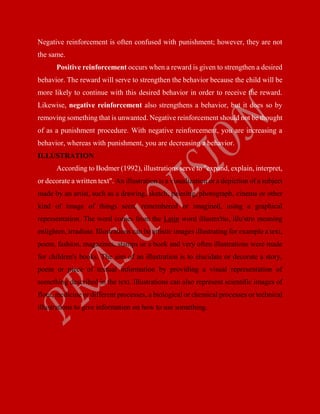 Negative reinforcement is often confused with punishment; however, they are not
the same.
Positive reinforcement occurs when a reward is given to strengthen a desired
behavior. The reward will serve to strengthen the behavior because the child will be
more likely to continue with this desired behavior in order to receive the reward.
Likewise, negative reinforcement also strengthens a behavior, but it does so by
removing something that is unwanted. Negative reinforcement should not be thought
of as a punishment procedure. With negative reinforcement, you are increasing a
behavior, whereas with punishment, you are decreasing a behavior.
ILLUSTRATION
According to Bodmer (1992), illustrations serve to "expand, explain, interpret,
or decorate a written text". An illustration is a visualization or a depiction of a subject
made by an artist, such as a drawing, sketch, painting, photograph, cinema or other
kind of image of things seen, remembered or imagined, using a graphical
representation. The word comes from the Latin word illustra'tio, illu'stro meaning
enlighten, irradiate. Illustrations can be artistic images illustrating for example a text,
poem, fashion, magazines, stamps or a book and very often illustrations were made
for children's books. The aim of an illustration is to elucidate or decorate a story,
poem or piece of textual information by providing a visual representation of
something described in the text. Illustrations can also represent scientific images of
flora, medicine or different processes, a biological or chemical processes or technical
illustrations to give information on how to use something.
 