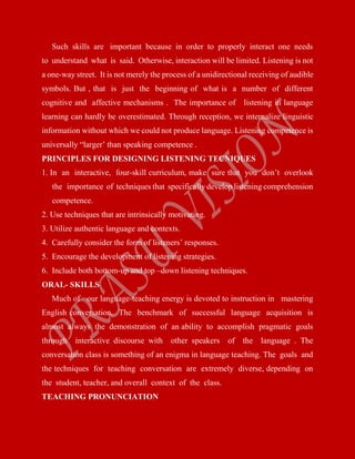Such skills are important because in order to properly interact one needs
to understand what is said. Otherwise, interaction will be limited. Listening is not
a one-way street. It is not merely the process of a unidirectional receiving of audible
symbols. But , that is just the beginning of what is a number of different
cognitive and affective mechanisms . The importance of listening in language
learning can hardly be overestimated. Through reception, we internalize linguistic
information without which we could not produce language. Listening competence is
universally “larger’ than speaking competence .
PRINCIPLES FOR DESIGNING LISTENING TECNIQUES
1. In an interactive, four-skill curriculum, make sure that you don’t overlook
the importance of techniques that specifically develop listening comprehension
competence.
2. Use techniques that are intrinsically motivating.
3. Utilize authentic language and contexts.
4. Carefully consider the form of listeners’ responses.
5. Encourage the development of listening strategies.
6. Include both bottom-up and top –down listening techniques.
ORAL- SKILLS
Much of our language-teaching energy is devoted to instruction in mastering
English conversation. The benchmark of successful language acquisition is
almost always the demonstration of an ability to accomplish pragmatic goals
through interactive discourse with other speakers of the language . The
conversation class is something of an enigma in language teaching. The goals and
the techniques for teaching conversation are extremely diverse, depending on
the student, teacher, and overall context of the class.
TEACHING PRONUNCIATION
 