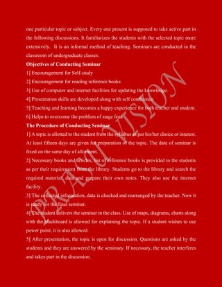 one particular topic or subject. Every one present is supposed to take active part in
the following discussions. It familiarizes the students with the selected topic more
extensively. It is an informal method of teaching. Seminars are conducted in the
classroom of undergraduate classes.
Objectives of Conducting Seminar
1] Encouragement for Self-study
2] Encouragement for reading reference books
3] Use of computer and internet facilities for updating the knowledge.
4] Presentation skills are developed along with self confidence
5] Teaching and learning becomes a happy experience for both teacher and student.
6] Helps to overcome the problem of stage fear.
The Procedure of Conducting Seminar
1] A topic is allotted to the student from the syllabus as per his/her choice or interest.
At least fifteen days are given for preparation of the topic. The date of seminar is
fixed on the same day of allotment.
2] Necessary books and articles, list of reference books is provided to the students
as per their requirement from the library. Students go to the library and search the
required material, data and prepare their own notes. They also use the internet
facility.
3] The collected information, data is checked and rearranged by the teacher. Now it
is ready for the final seminar.
4] The student delivers the seminar in the class. Use of maps, diagrams, charts along
with the blackboard is allowed for explaining the topic. If a student wishes to use
power point, it is also allowed.
5] After presentation, the topic is open for discussion. Questions are asked by the
students and they are answered by the seminary. If necessary, the teacher interferes
and takes part in the discussion.
 