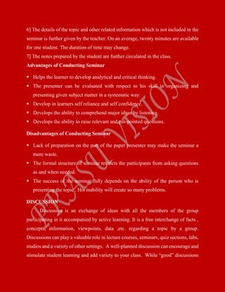 6] The details of the topic and other related information which is not included in the
seminar is further given by the teacher. On an average, twenty minutes are available
for one student. The duration of time may change.
7] The notes prepared by the student are further circulated in the class.
Advantages of Conducting Seminar
 Helps the learner to develop analytical and critical thinking.
 The presenter can be evaluated with respect to his skill in organizing and
presenting given subject matter in a systematic way.
 Develop in learners self reliance and self confidence.
 Develops the ability to comprehend major ideas by listening.
 Develops the ability to raise relevant and pin-pointed questions.
Disadvantages of Conducting Seminar
 Lack of preparation on the part of the paper presenter may make the seminar a
mere waste.
 The formal structure of seminar restricts the participants from asking questions
as and when needed.
 The success of the seminar fully depends on the ability of the person who is
presenting the topic . His inability will create so many problems.
DISCUSSION
Discussion is an exchange of ideas with all the members of the group
participating in it accompanied by active learning. It is a free interchange of facts ,
concepts, information, viewpoints, data ,etc. regarding a topic by a group.
Discussions can play a valuable role in lecture courses, seminars, quiz sections, labs,
studios and a variety of other settings. A well-planned discussion can encourage and
stimulate student learning and add variety to your class. While “good” discussions
 