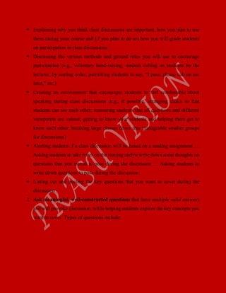  Explaining why you think class discussions are important, how you plan to use
them during your course and (if you plan to do so) how you will grade students
on participation in class discussions
 Discussing the various methods and ground rules you will use to encourage
participation (e.g., voluntary hand-raising, random calling on students by the
lecturer, by seating order, permitting students to say, “I pass; please call on me
later,” etc.)
 Creating an environment that encourages students to feel comfortable about
speaking during class discussions (e.g., if possible, arranging chairs so that
students can see each other; reassuring students that all questions and different
viewpoints are valued; getting to know your students and helping them get to
know each other; breaking large classes down into manageable smaller groups
for discussions)
 Alerting students if a class discussion will be based on a reading assignment …
Asking students to take notes on the reading and/or write down some thoughts on
questions that you intend to pose during the discussion … Asking students to
write down questions to pose during the discussion
 Listing out and posting the key questions that you want to cover during the
discussion
2. Ask meaningful, well-constructed questions that have multiple valid answers
and will provoke discussion, while helping students explore the key concepts you
want to cover. Types of questions include:
 