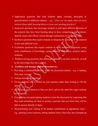  Application questions that help students apply concepts, principles or
generalizations in different contexts – e.g., “How can you apply what you have
learned about adult learning theory to your own teaching practices?
 Analytical questions that encourage students to pull apart different elements of
the material they have been learning about to draw comparisons and contrasts,
identify causes and effects; reason through explanations or arguments; etc.
 Synthesis questions that require students to integrate the elements of the material
in new and different ways .
 Evaluation questions that require students to make informed judgments, using
some combination of knowledge, comprehension, application, analysis and/or
synthesis .
 Problem-solving questions that challenge students to use their creativity, as well
as the knowledge they have gained .
3. Facilitate and manage student discussion by:
 Providing a common experience to get the discussion started – e.g., a reading,
film, tape, exercise
 Asking stimulating questions
 Giving students time to reflect on your question rather than rushing to “fill the
silence”
 Monitoring participation so that you don’t call on the same few eager students
too frequently .
 Encouraging non-participating students to join the discussion by requesting that
they read something out loud or posing a question that you know they will be
able to answer directly to them .
 Demonstrating your valuing of all student contributions in appropriate ways –
e.g., praising correct answers, letting students know when they have brought up
 