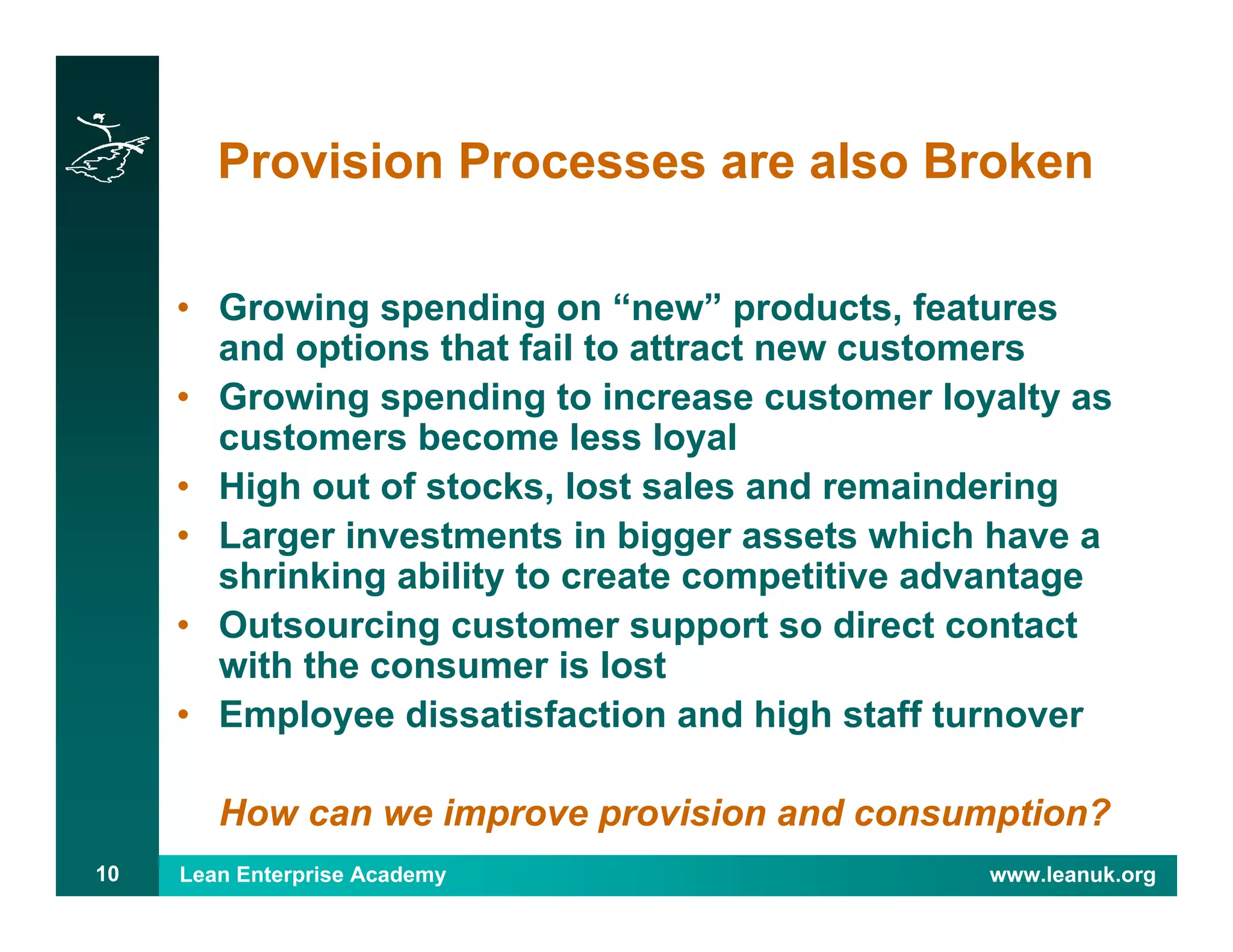 Lean Enterprise Academy www.leanuk.org10
Provision Processes are also Broken
• Growing spending on “new” products, features
and options that fail to attract new customers
• Growing spending to increase customer loyalty as
customers become less loyal
• High out of stocks, lost sales and remaindering
• Larger investments in bigger assets which have a
shrinking ability to create competitive advantage
• Outsourcing customer support so direct contact
with the consumer is lost
• Employee dissatisfaction and high staff turnover
How can we improve provision and consumption?
 