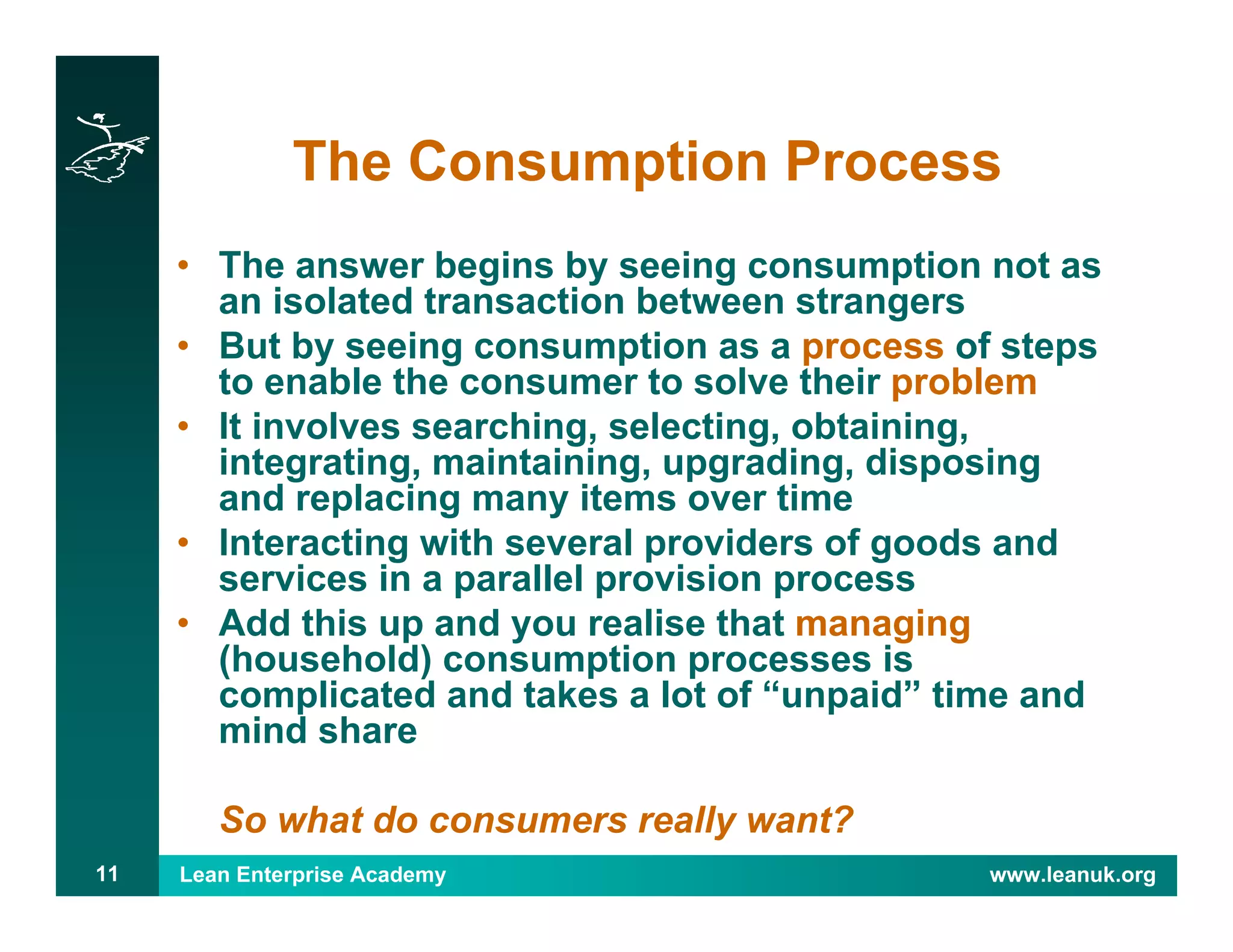 Lean Enterprise Academy www.leanuk.org11
The Consumption Process
• The answer begins by seeing consumption not as
an isolated transaction between strangers
• But by seeing consumption as a process of steps
to enable the consumer to solve their problem
• It involves searching, selecting, obtaining,
integrating, maintaining, upgrading, disposing
and replacing many items over time
• Interacting with several providers of goods and
services in a parallel provision process
• Add this up and you realise that managing
(household) consumption processes is
complicated and takes a lot of “unpaid” time and
mind share
So what do consumers really want?
 
