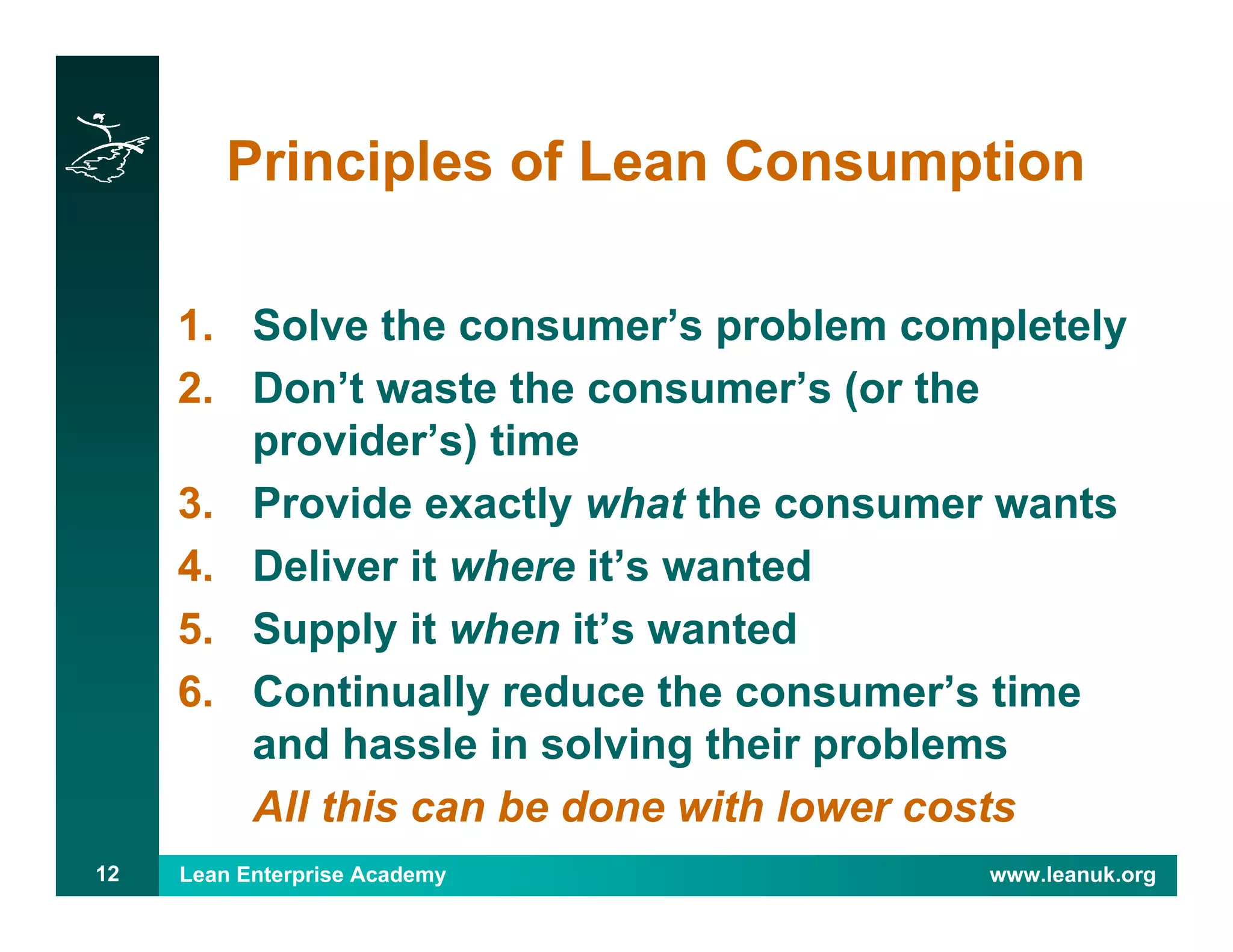 Lean Enterprise Academy www.leanuk.org12
Principles of Lean Consumption
1. Solve the consumer’s problem completely
2. Don’t waste the consumer’s (or the
provider’s) time
3. Provide exactly what the consumer wants
4. Deliver it where it’s wanted
5. Supply it when it’s wanted
6. Continually reduce the consumer’s time
and hassle in solving their problems
All this can be done with lower costs
 