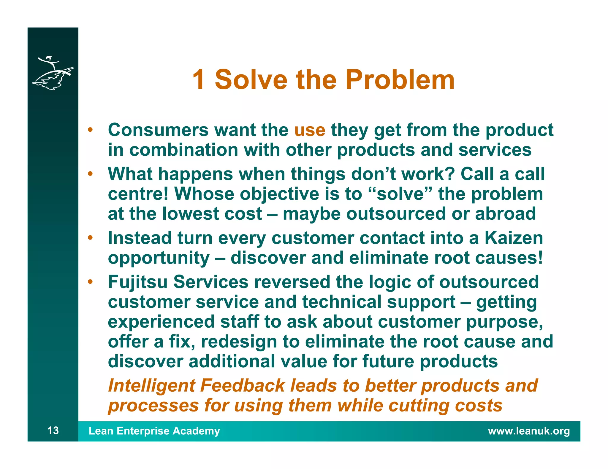 Lean Enterprise Academy www.leanuk.org13
1 Solve the Problem
• Consumers want the use they get from the product
in combination with other products and services
• What happens when things don’t work? Call a call
centre! Whose objective is to “solve” the problem
at the lowest cost – maybe outsourced or abroad
• Instead turn every customer contact into a Kaizen
opportunity – discover and eliminate root causes!
• Fujitsu Services reversed the logic of outsourced
customer service and technical support – getting
experienced staff to ask about customer purpose,
offer a fix, redesign to eliminate the root cause and
discover additional value for future products
Intelligent Feedback leads to better products and
processes for using them while cutting costs
 