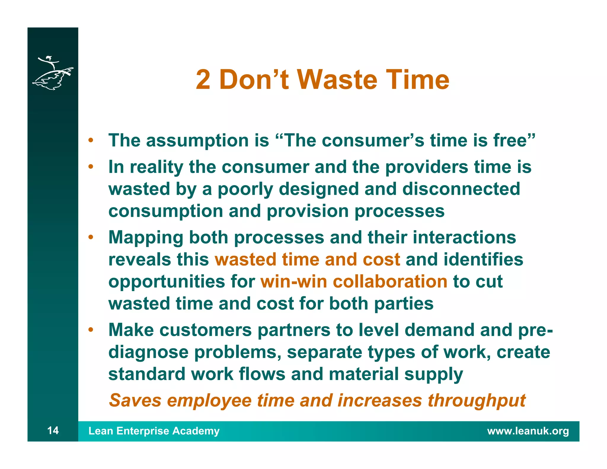 Lean Enterprise Academy www.leanuk.org14
2 Don’t Waste Time
• The assumption is “The consumer’s time is free”
• In reality the consumer and the providers time is
wasted by a poorly designed and disconnected
consumption and provision processes
• Mapping both processes and their interactions
reveals this wasted time and cost and identifies
opportunities for win-win collaboration to cut
wasted time and cost for both parties
• Make customers partners to level demand and pre-
diagnose problems, separate types of work, create
standard work flows and material supply
Saves employee time and increases throughput
 