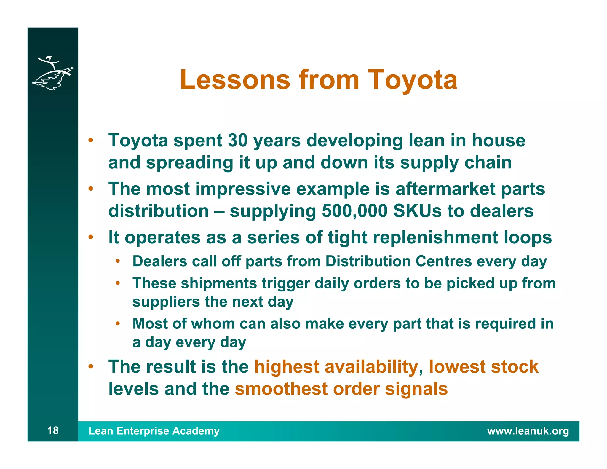Lean Enterprise Academy www.leanuk.org18
Lessons from Toyota
• Toyota spent 30 years developing lean in house
and spreading it up and down its supply chain
• The most impressive example is aftermarket parts
distribution – supplying 500,000 SKUs to dealers
• It operates as a series of tight replenishment loops
• Dealers call off parts from Distribution Centres every day
• These shipments trigger daily orders to be picked up from
suppliers the next day
• Most of whom can also make every part that is required in
a day every day
• The result is the highest availability, lowest stock
levels and the smoothest order signals
 