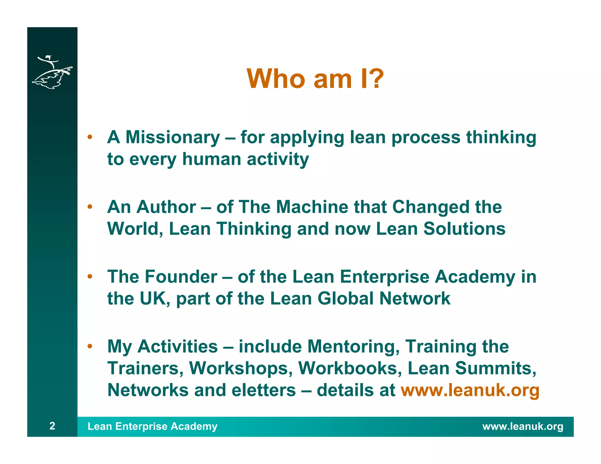 Lean Enterprise Academy www.leanuk.org2
Who am I?
• A Missionary – for applying lean process thinking
to every human activity
• An Author – of The Machine that Changed the
World, Lean Thinking and now Lean Solutions
• The Founder – of the Lean Enterprise Academy in
the UK, part of the Lean Global Network
• My Activities – include Mentoring, Training the
Trainers, Workshops, Workbooks, Lean Summits,
Networks and eletters – details at www.leanuk.org
 
