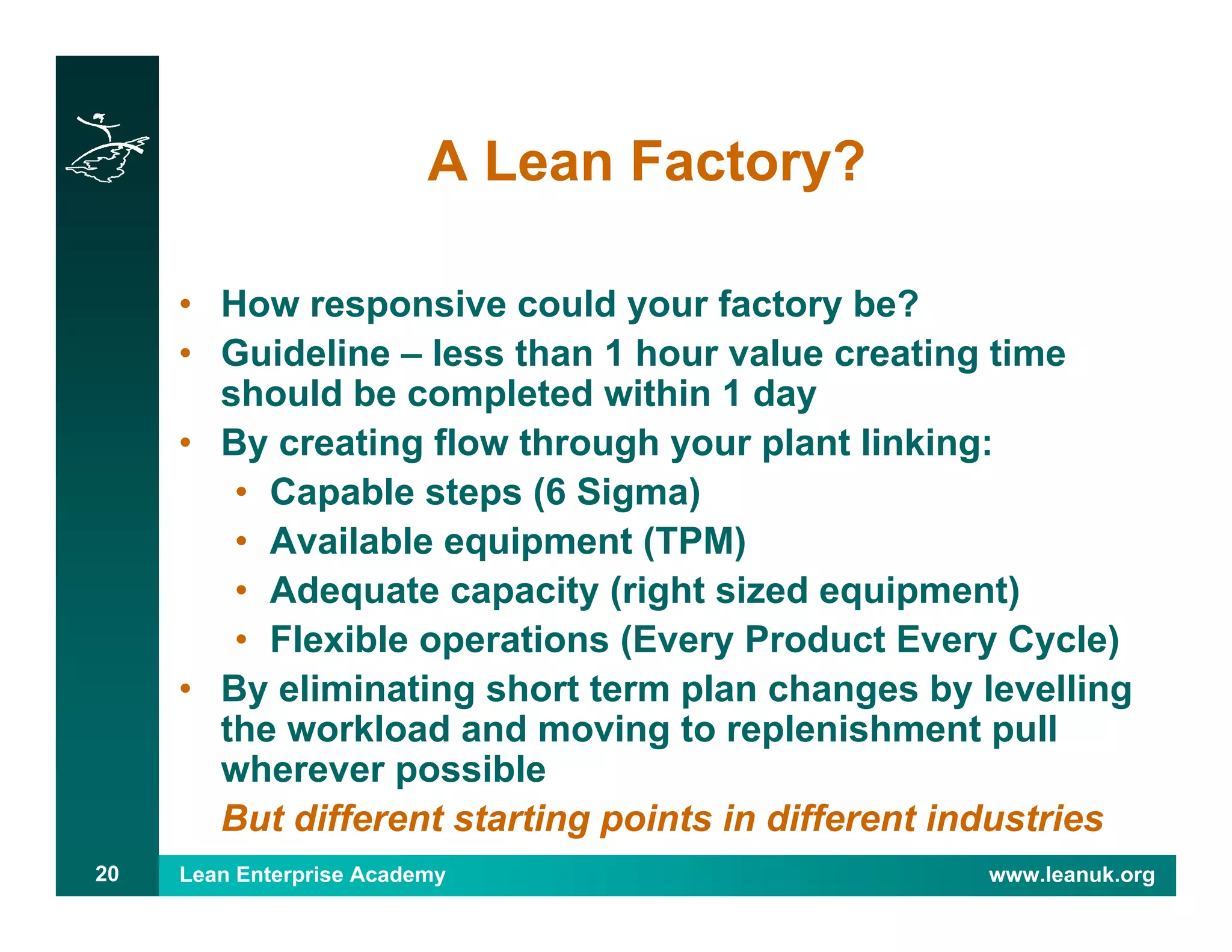 Lean Enterprise Academy www.leanuk.org20
A Lean Factory?
• How responsive could your factory be?
• Guideline – less than 1 hour value creating time
should be completed within 1 day
• By creating flow through your plant linking:
• Capable steps (6 Sigma)
• Available equipment (TPM)
• Adequate capacity (right sized equipment)
• Flexible operations (Every Product Every Cycle)
• By eliminating short term plan changes by levelling
the workload and moving to replenishment pull
wherever possible
But different starting points in different industries
 
