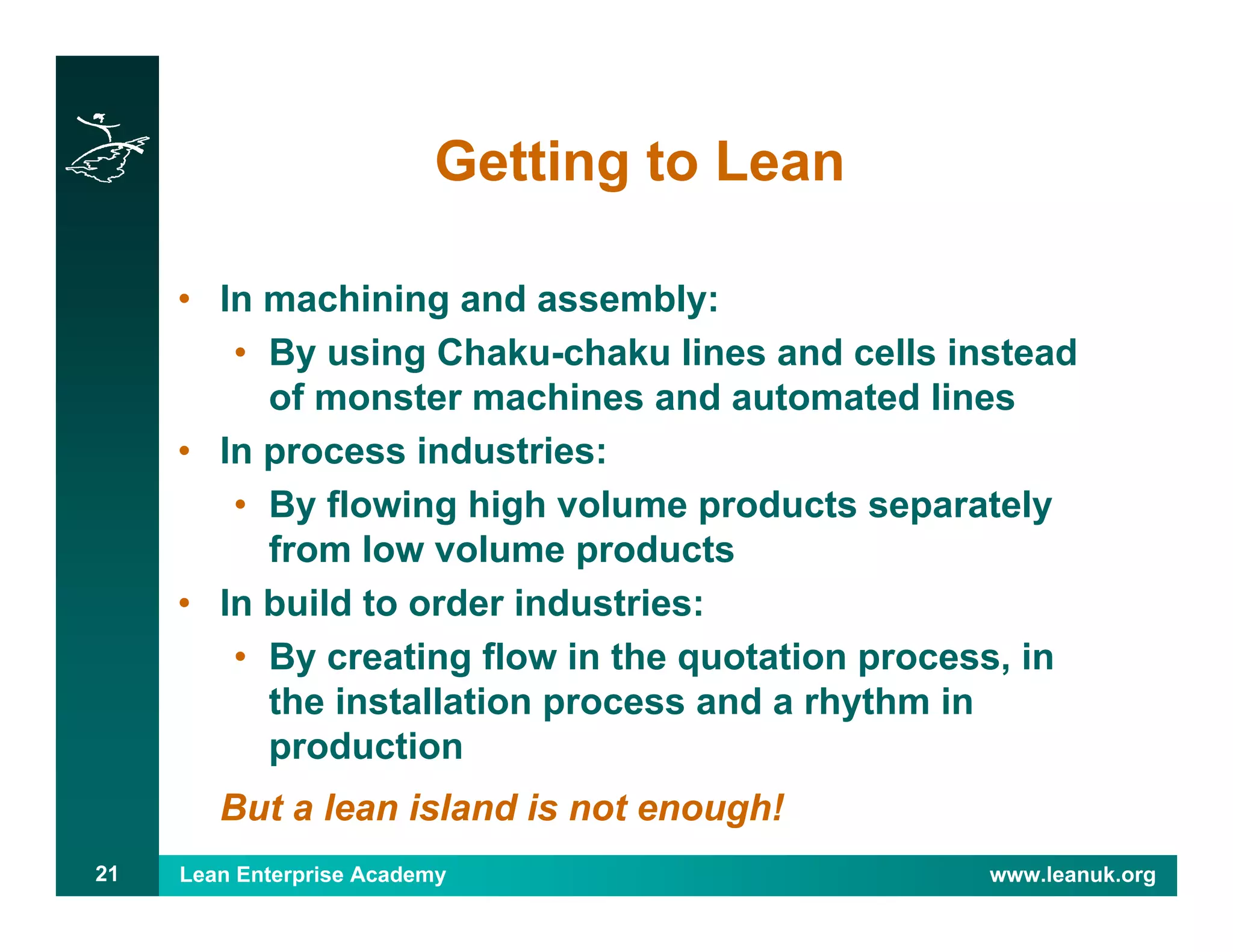Lean Enterprise Academy www.leanuk.org21
Getting to Lean
• In machining and assembly:
• By using Chaku-chaku lines and cells instead
of monster machines and automated lines
• In process industries:
• By flowing high volume products separately
from low volume products
• In build to order industries:
• By creating flow in the quotation process, in
the installation process and a rhythm in
production
But a lean island is not enough!
 