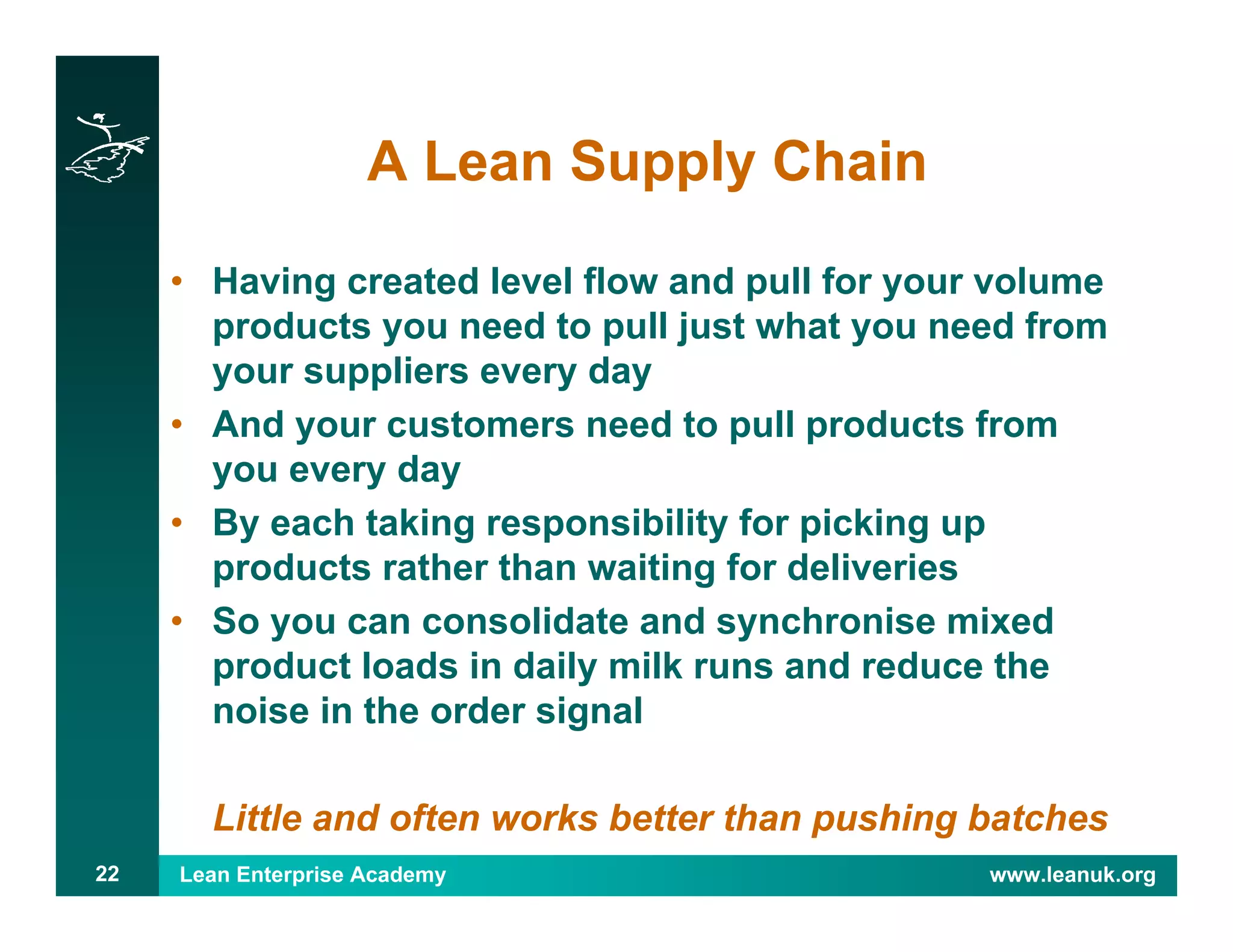 Lean Enterprise Academy www.leanuk.org22
A Lean Supply Chain
• Having created level flow and pull for your volume
products you need to pull just what you need from
your suppliers every day
• And your customers need to pull products from
you every day
• By each taking responsibility for picking up
products rather than waiting for deliveries
• So you can consolidate and synchronise mixed
product loads in daily milk runs and reduce the
noise in the order signal
Little and often works better than pushing batches
 