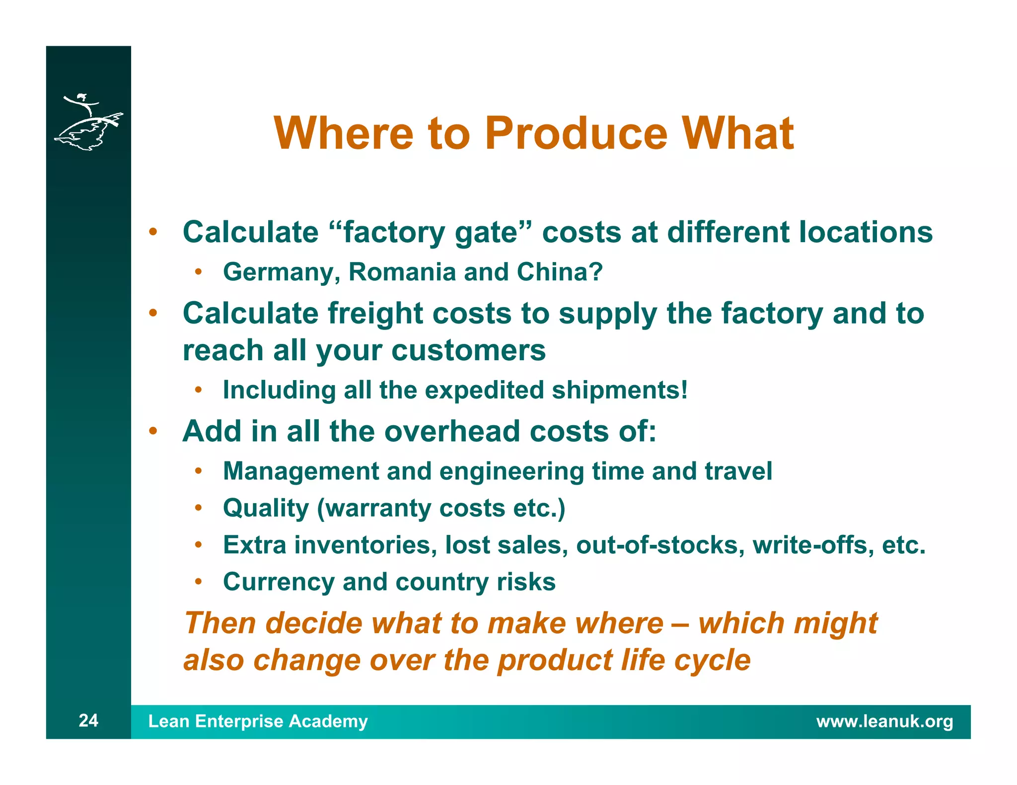 Lean Enterprise Academy www.leanuk.org24
Where to Produce What
• Calculate “factory gate” costs at different locations
• Germany, Romania and China?
• Calculate freight costs to supply the factory and to
reach all your customers
• Including all the expedited shipments!
• Add in all the overhead costs of:
• Management and engineering time and travel
• Quality (warranty costs etc.)
• Extra inventories, lost sales, out-of-stocks, write-offs, etc.
• Currency and country risks
Then decide what to make where – which might
also change over the product life cycle
 