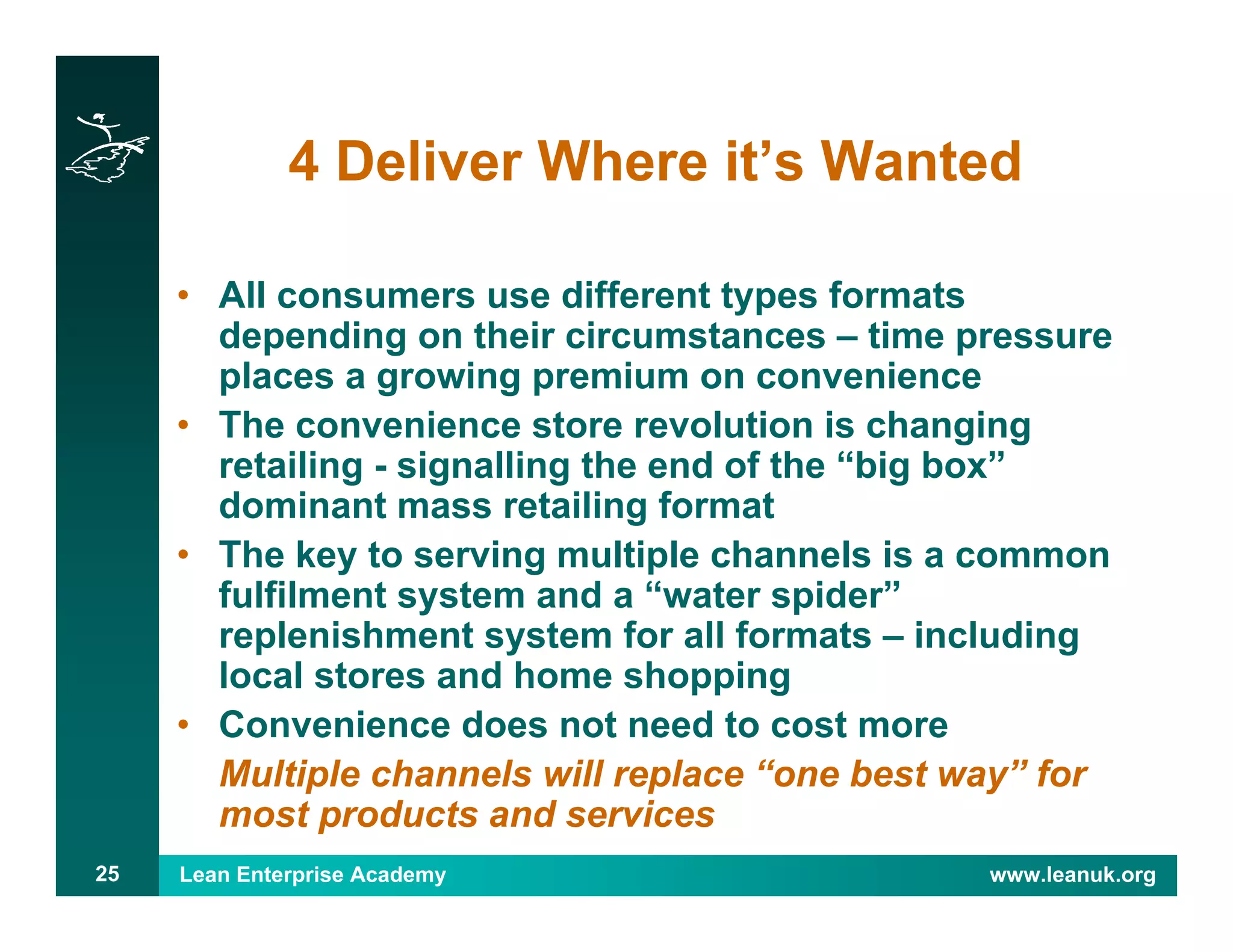 Lean Enterprise Academy www.leanuk.org25
4 Deliver Where it’s Wanted
• All consumers use different types formats
depending on their circumstances – time pressure
places a growing premium on convenience
• The convenience store revolution is changing
retailing - signalling the end of the “big box”
dominant mass retailing format
• The key to serving multiple channels is a common
fulfilment system and a “water spider”
replenishment system for all formats – including
local stores and home shopping
• Convenience does not need to cost more
Multiple channels will replace “one best way” for
most products and services
 