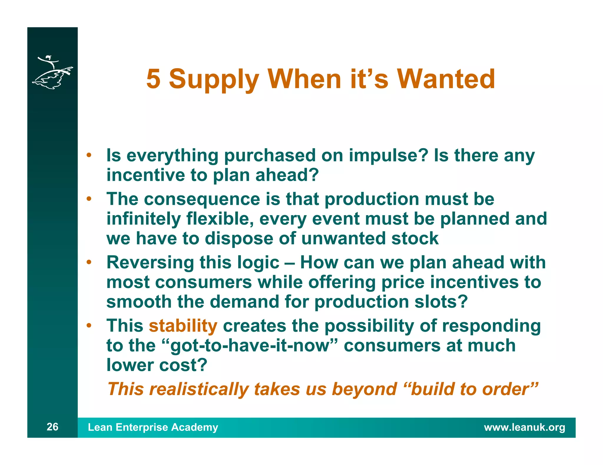 Lean Enterprise Academy www.leanuk.org26
5 Supply When it’s Wanted
• Is everything purchased on impulse? Is there any
incentive to plan ahead?
• The consequence is that production must be
infinitely flexible, every event must be planned and
we have to dispose of unwanted stock
• Reversing this logic – How can we plan ahead with
most consumers while offering price incentives to
smooth the demand for production slots?
• This stability creates the possibility of responding
to the “got-to-have-it-now” consumers at much
lower cost?
This realistically takes us beyond “build to order”
 