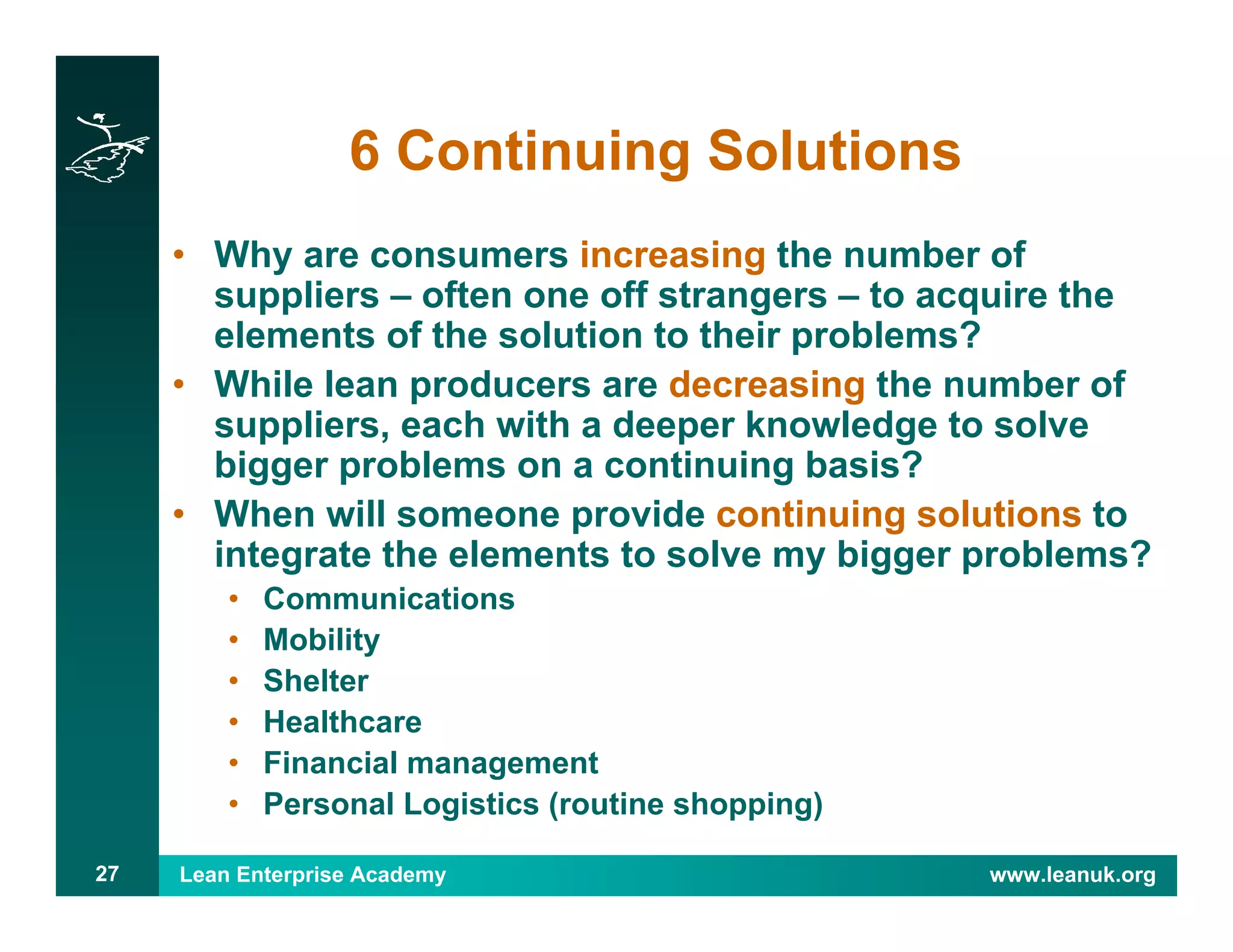 Lean Enterprise Academy www.leanuk.org27
6 Continuing Solutions
• Why are consumers increasing the number of
suppliers – often one off strangers – to acquire the
elements of the solution to their problems?
• While lean producers are decreasing the number of
suppliers, each with a deeper knowledge to solve
bigger problems on a continuing basis?
• When will someone provide continuing solutions to
integrate the elements to solve my bigger problems?
• Communications
• Mobility
• Shelter
• Healthcare
• Financial management
• Personal Logistics (routine shopping)
 