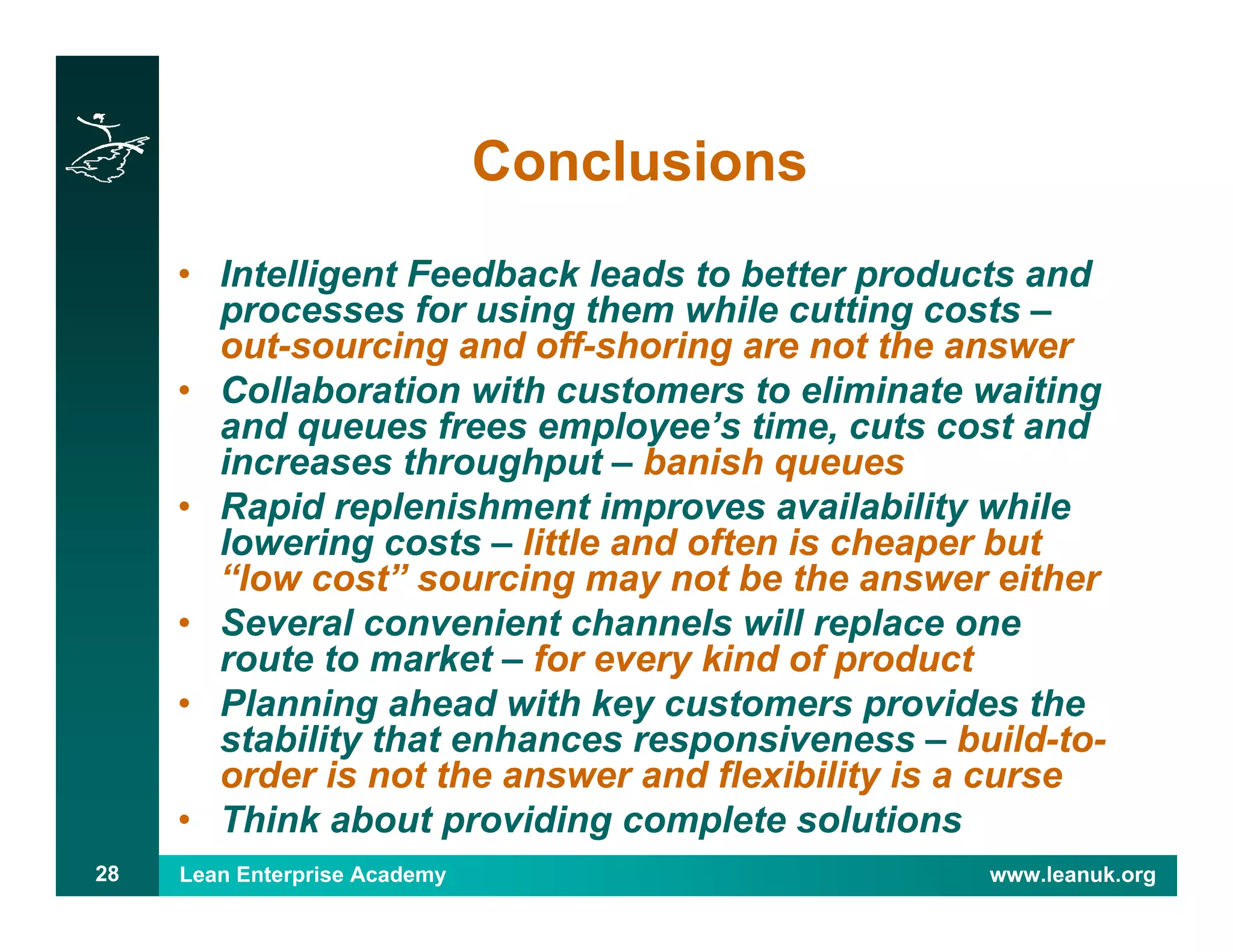 Lean Enterprise Academy www.leanuk.org28
Conclusions
• Intelligent Feedback leads to better products and
processes for using them while cutting costs –
out-sourcing and off-shoring are not the answer
• Collaboration with customers to eliminate waiting
and queues frees employee’s time, cuts cost and
increases throughput – banish queues
• Rapid replenishment improves availability while
lowering costs – little and often is cheaper but
“low cost” sourcing may not be the answer either
• Several convenient channels will replace one
route to market – for every kind of product
• Planning ahead with key customers provides the
stability that enhances responsiveness – build-to-
order is not the answer and flexibility is a curse
• Think about providing complete solutions
 