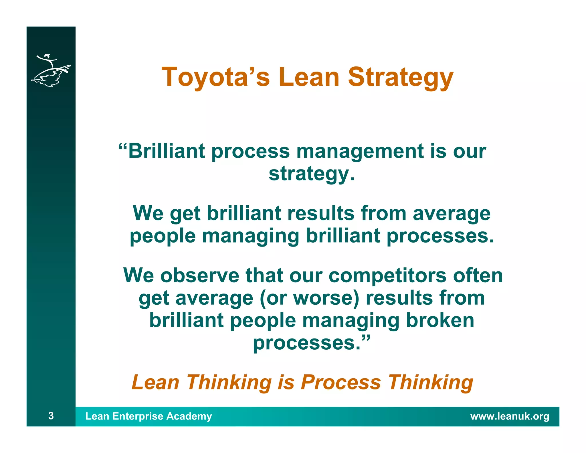 Lean Enterprise Academy www.leanuk.org3
Toyota’s Lean Strategy
“Brilliant process management is our
strategy.
We get brilliant results from average
people managing brilliant processes.
We observe that our competitors often
get average (or worse) results from
brilliant people managing broken
processes.”
Lean Thinking is Process Thinking
 