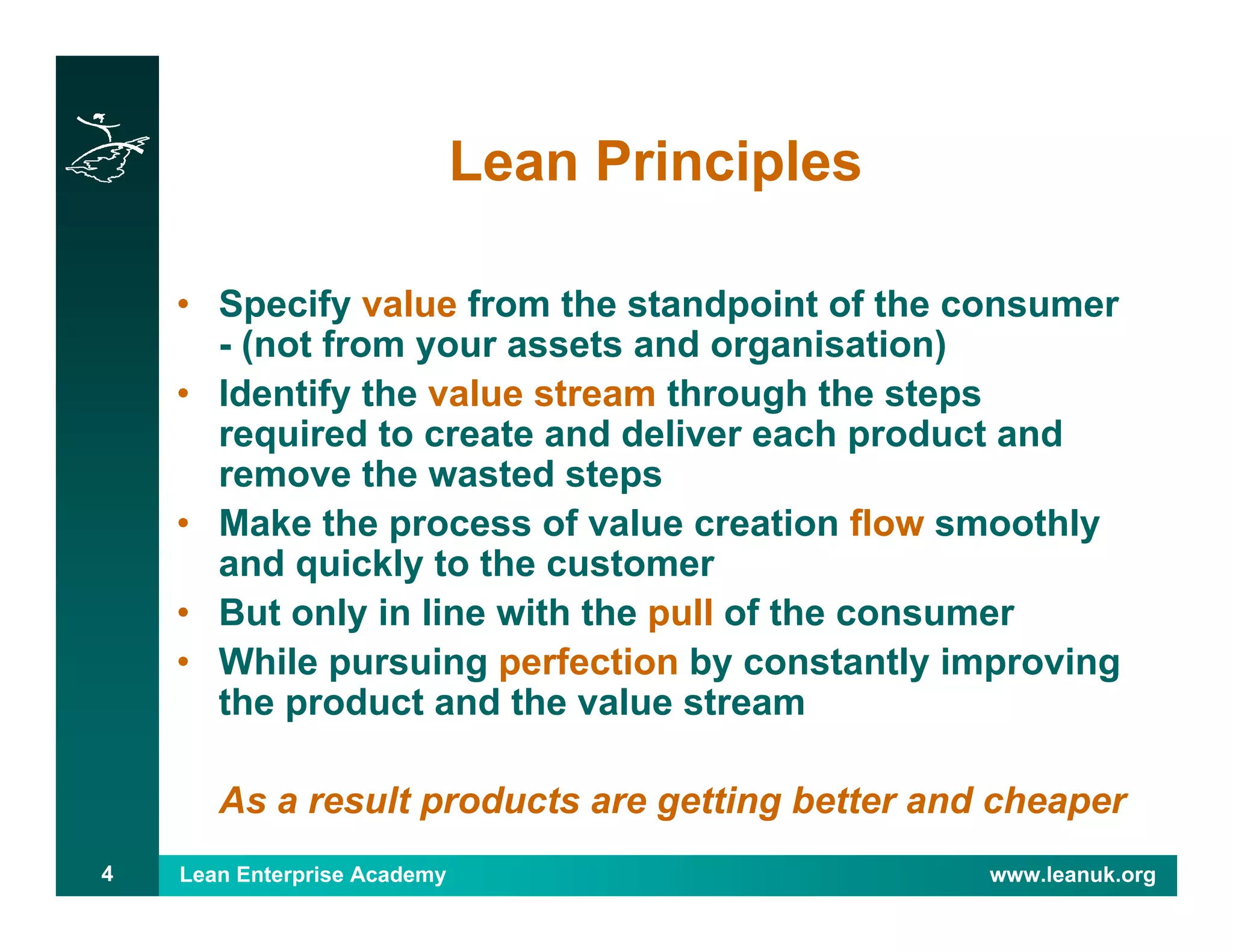 Lean Enterprise Academy www.leanuk.org4
Lean Principles
• Specify value from the standpoint of the consumer
- (not from your assets and organisation)
• Identify the value stream through the steps
required to create and deliver each product and
remove the wasted steps
• Make the process of value creation flow smoothly
and quickly to the customer
• But only in line with the pull of the consumer
• While pursuing perfection by constantly improving
the product and the value stream
As a result products are getting better and cheaper
 