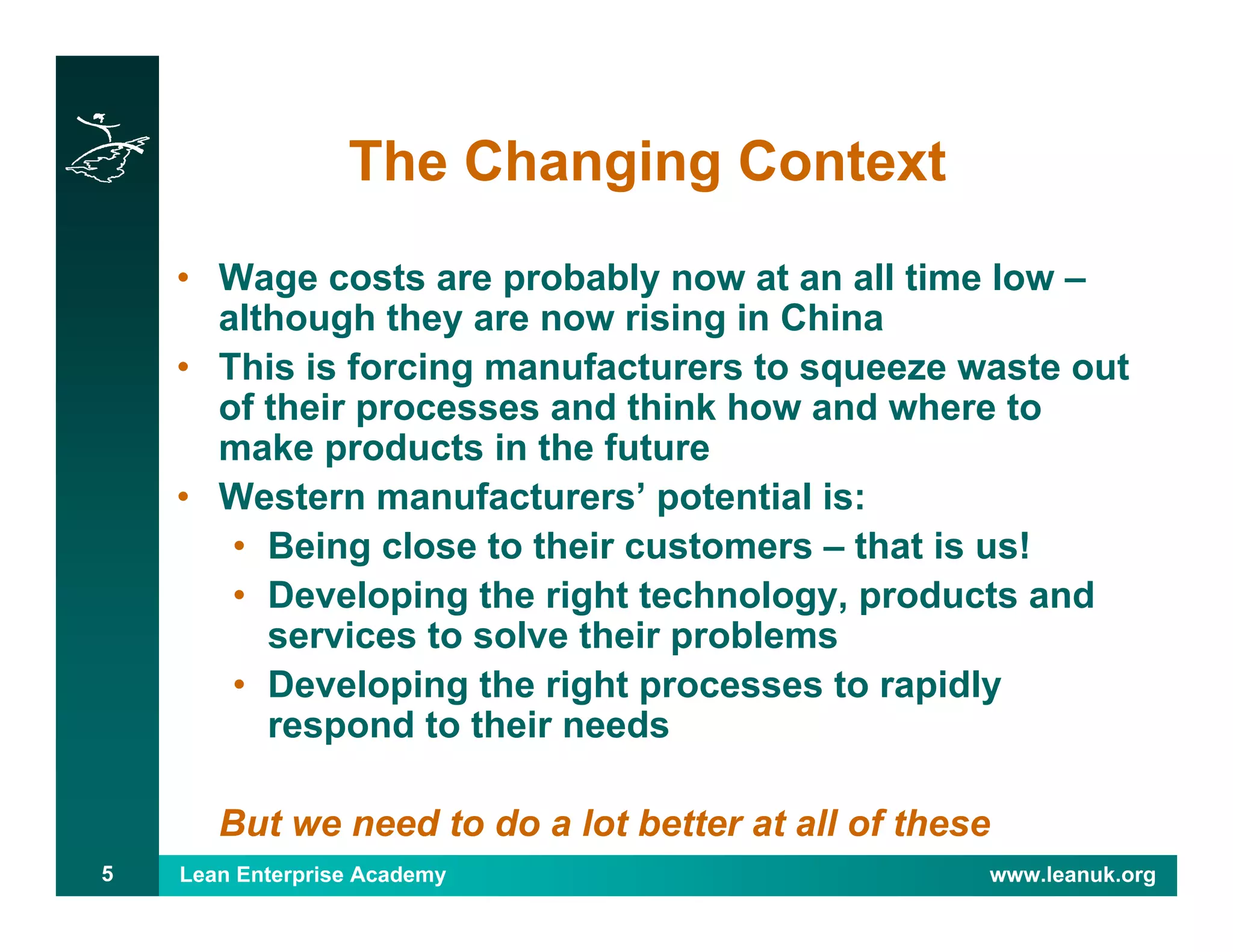 Lean Enterprise Academy www.leanuk.org5
The Changing Context
• Wage costs are probably now at an all time low –
although they are now rising in China
• This is forcing manufacturers to squeeze waste out
of their processes and think how and where to
make products in the future
• Western manufacturers’ potential is:
• Being close to their customers – that is us!
• Developing the right technology, products and
services to solve their problems
• Developing the right processes to rapidly
respond to their needs
But we need to do a lot better at all of these
 