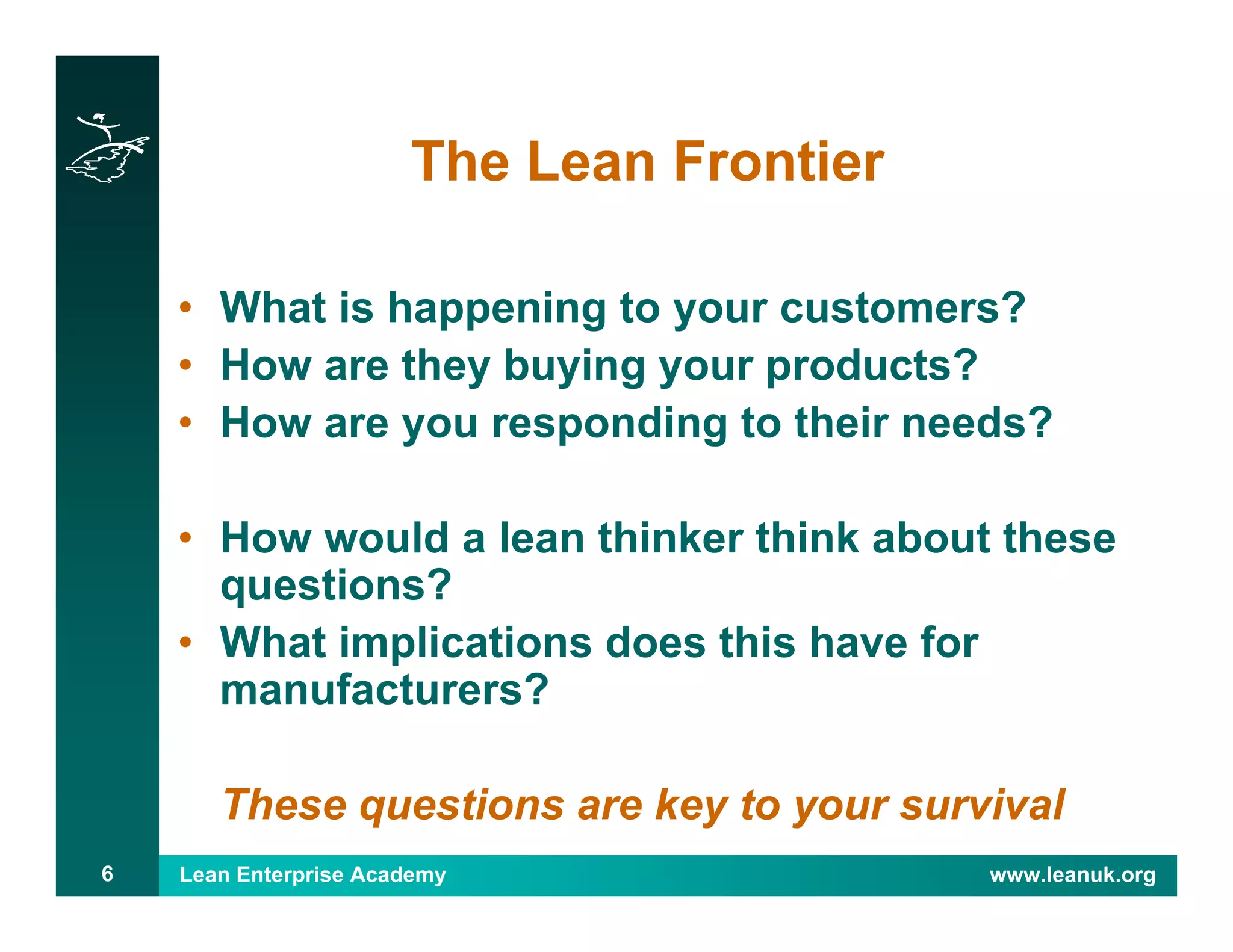 Lean Enterprise Academy www.leanuk.org6
The Lean Frontier
• What is happening to your customers?
• How are they buying your products?
• How are you responding to their needs?
• How would a lean thinker think about these
questions?
• What implications does this have for
manufacturers?
These questions are key to your survival
 