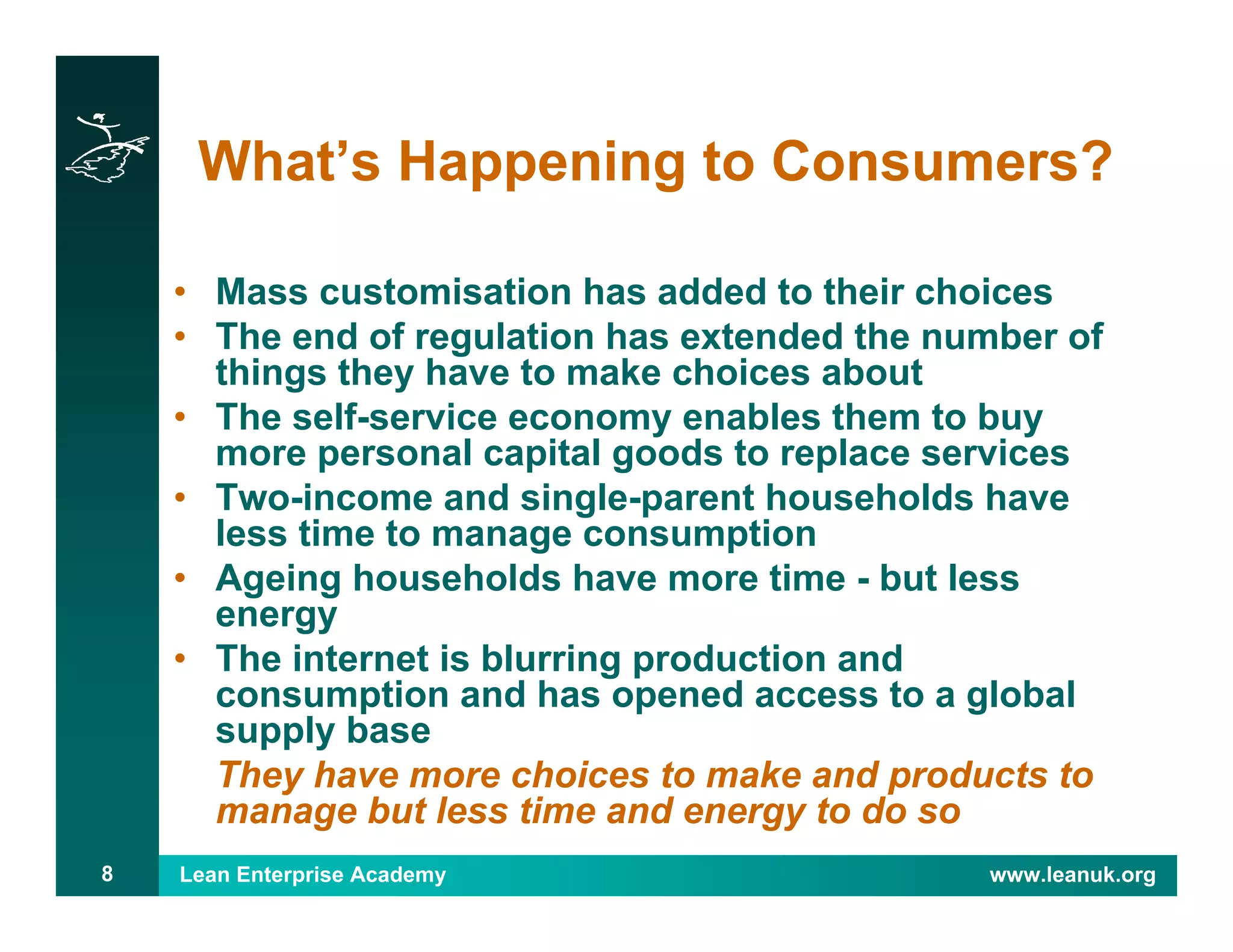 Lean Enterprise Academy www.leanuk.org8
What’s Happening to Consumers?
• Mass customisation has added to their choices
• The end of regulation has extended the number of
things they have to make choices about
• The self-service economy enables them to buy
more personal capital goods to replace services
• Two-income and single-parent households have
less time to manage consumption
• Ageing households have more time - but less
energy
• The internet is blurring production and
consumption and has opened access to a global
supply base
They have more choices to make and products to
manage but less time and energy to do so
 