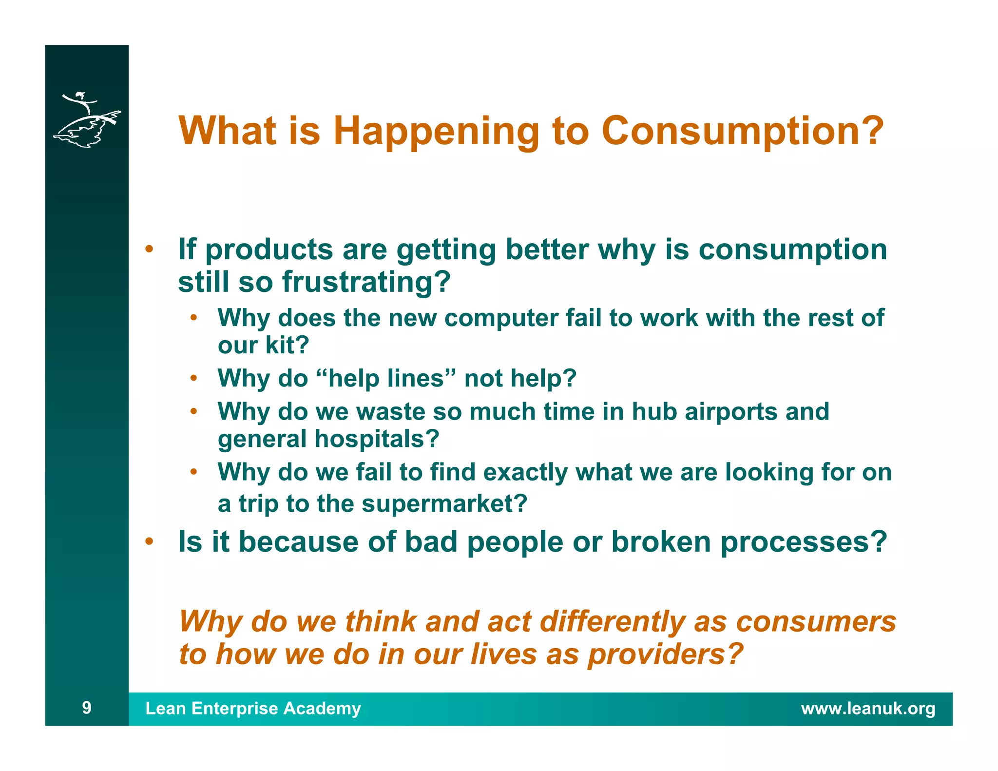 Lean Enterprise Academy www.leanuk.org9
What is Happening to Consumption?
• If products are getting better why is consumption
still so frustrating?
• Why does the new computer fail to work with the rest of
our kit?
• Why do “help lines” not help?
• Why do we waste so much time in hub airports and
general hospitals?
• Why do we fail to find exactly what we are looking for on
a trip to the supermarket?
• Is it because of bad people or broken processes?
Why do we think and act differently as consumers
to how we do in our lives as providers?
 