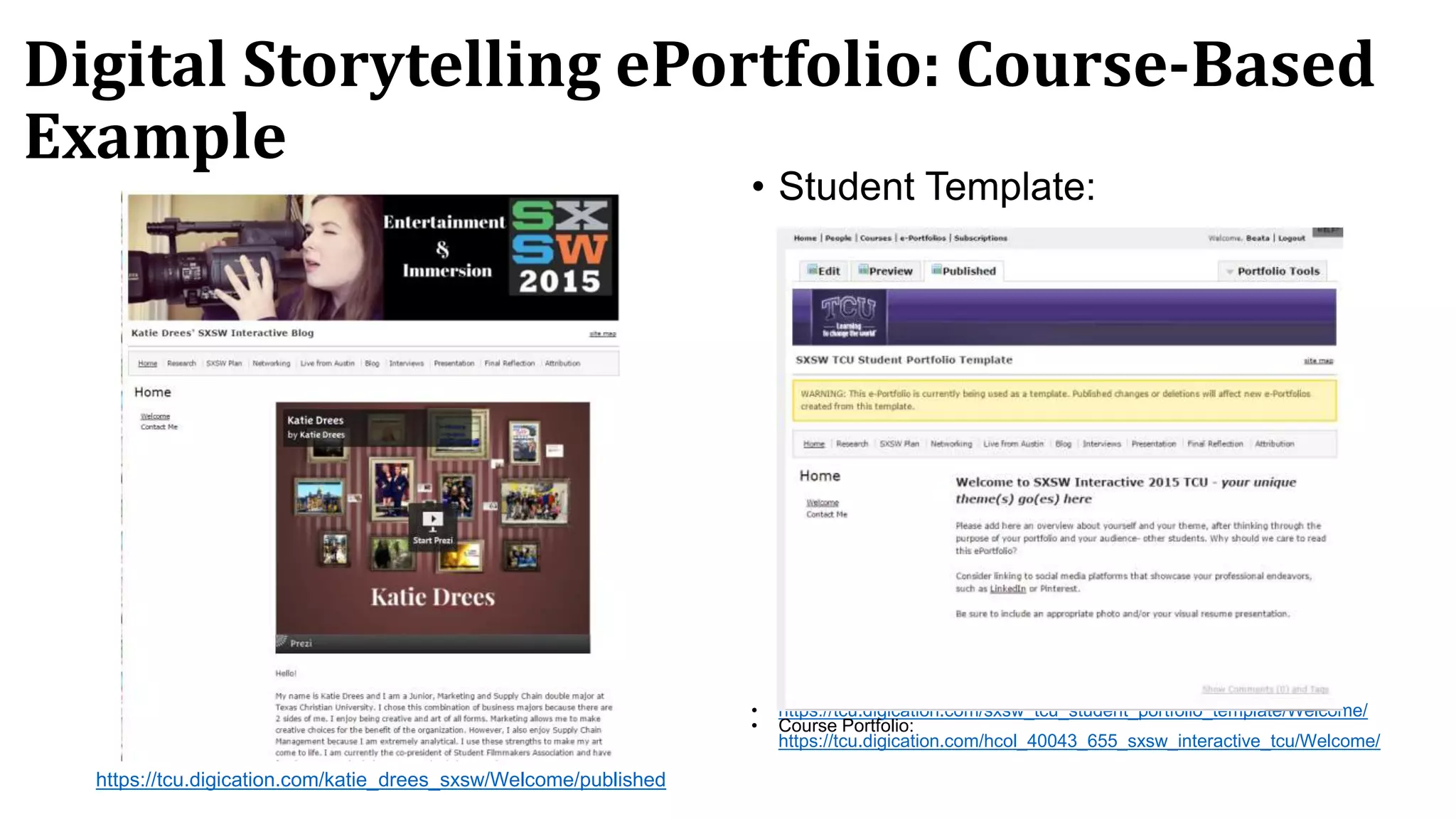 Digital Storytelling ePortfolio: Course-Based
Example
• Student Template:
• https://tcu.digication.com/sxsw_tcu_student_portfolio_template/Welcome/
• Course Portfolio:
https://tcu.digication.com/hcol_40043_655_sxsw_interactive_tcu/Welcome/
https://tcu.digication.com/katie_drees_sxsw/Welcome/published
 