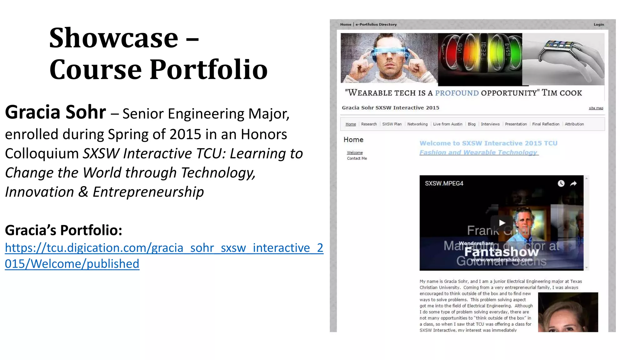Showcase –
Course Portfolio
Gracia Sohr – Senior Engineering Major,
enrolled during Spring of 2015 in an Honors
Colloquium SXSW Interactive TCU: Learning to
Change the World through Technology,
Innovation & Entrepreneurship
Gracia’s Portfolio:
https://tcu.digication.com/gracia_sohr_sxsw_interactive_2
015/Welcome/published
 