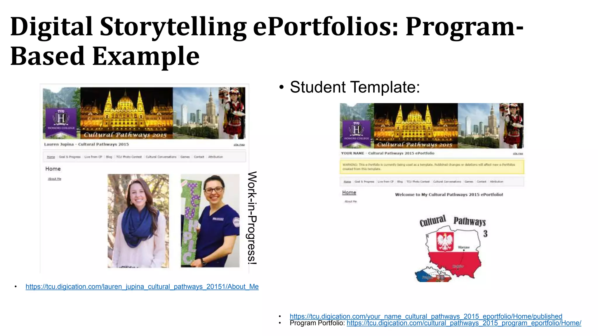 Digital Storytelling ePortfolios: Program-
Based Example
• https://tcu.digication.com/lauren_jupina_cultural_pathways_20151/About_Me
• Student Template:
• https://tcu.digication.com/your_name_cultural_pathways_2015_eportfolio/Home/published
• Program Portfolio: https://tcu.digication.com/cultural_pathways_2015_program_eportfolio/Home/
Work-in-Progress!
 