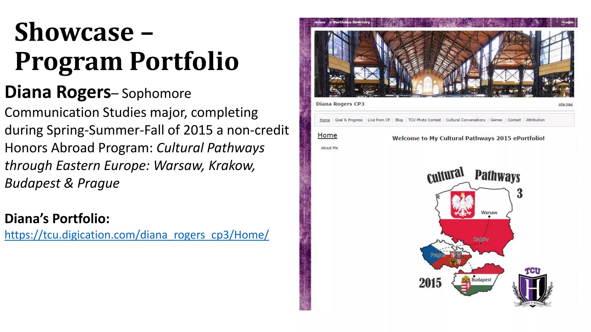 Showcase –
Program Portfolio
Diana Rogers– Sophomore
Communication Studies major, completing
during Spring-Summer-Fall of 2015 a non-credit
Honors Abroad Program: Cultural Pathways
through Eastern Europe: Warsaw, Krakow,
Budapest & Prague
Diana’s Portfolio:
https://tcu.digication.com/diana_rogers_cp3/Home/
 