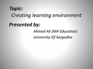 Topic:
Creating learning environment
Presented by:
Ahmed Ali (MA Education)
University Of Sargodha
 