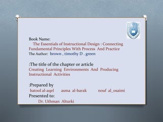 Book Name:
The Essentials of Instructional Design : Connecting
Fundamental Principles With Process And Practice
The Author: brown , timothy D . green

:The title of the chapter or article

Creating Learning Environments And Producing
Instructional Activities

:Prepared by
batool al-aqel

asma al-barak

Presented to:
Dr. Uthman Alturki

nouf al_osaimi

 