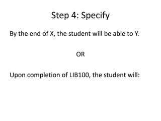 Step 4: SpecifyBy the end of X, the student will be able to Y.OR Upon completion of LIB100, the student will: