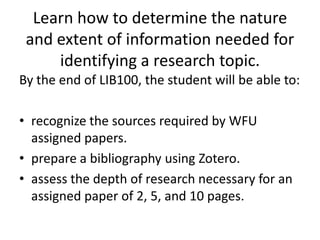Learn how to determine the nature and extent of information needed for identifying a research topic.By the end of LIB100, the student will be able to:recognize the sources required by WFU assigned papers.prepare a bibliography using Zotero.assess the depth of research necessary for an assigned paper of 2, 5, and 10 pages.