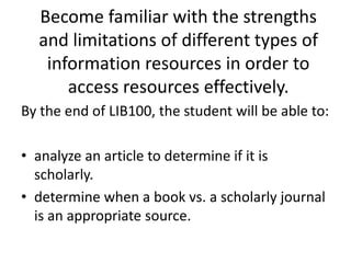 Become familiar with the strengths and limitations of different types of information resources in order to access resources effectively.By the end of LIB100, the student will be able to:analyze an article to determine if it is scholarly.determine when a book vs. a scholarly journal is an appropriate source.