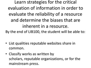 Learn strategies for the critical evaluation of information in order to evaluate the reliability of a resource and determine the biases that are inherent in a resource.By the end of LIB100, the student will be able to:List qualities reputable websites share in common.Classify works as written by scholars, reputable organizations, or for the mainstream press.