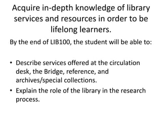 Acquire in-depth knowledge of library services and resources in order to be lifelong learners.By the end of LIB100, the student will be able to:Describe services offered at the circulation desk, the Bridge, reference, and archives/special collections.Explain the role of the library in the research process.