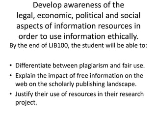 Develop awareness of the legal, economic, political and social aspects of information resources in order to use information ethically.By the end of LIB100, the student will be able to:Differentiate between plagiarism and fair use.Explain the impact of free information on the web on the scholarly publishing landscape.Justify their use of resources in their research project.