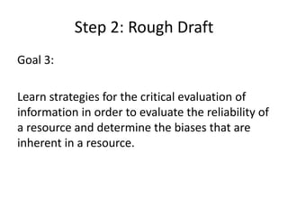 Step 2: Rough DraftGoal 3: Learn strategies for the critical evaluation of information in order to evaluate the reliability of a resource and determine the biases that are inherent in a resource.