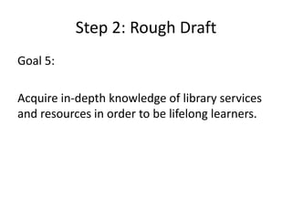 Step 2: Rough DraftGoal 5: Acquire in-depth knowledge of library services and resources in order to be lifelong learners.