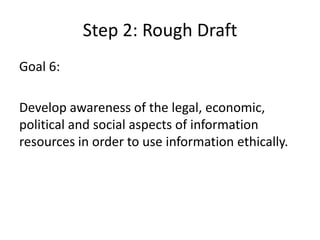 Step 2: Rough DraftGoal 6: Develop awareness of the legal, economic, political and social aspects of information resources in order to use information ethically.