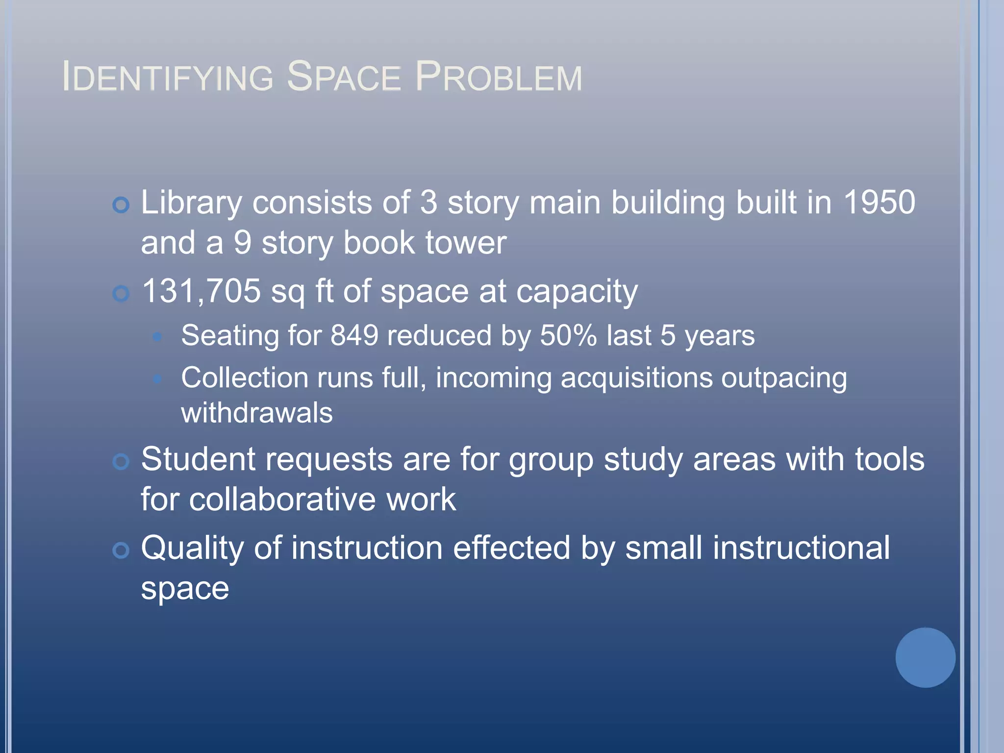 Identifying Space ProblemLibrary consists of 3 story main building built in 1950 and a 9 story book tower131,705 sq ft of space at capacitySeating for 849 reduced by 50% last 5 yearsCollection runs full, incoming acquisitions outpacing withdrawals Student requests are for group study areas with tools for collaborative workQuality of instruction effected by small instructional space