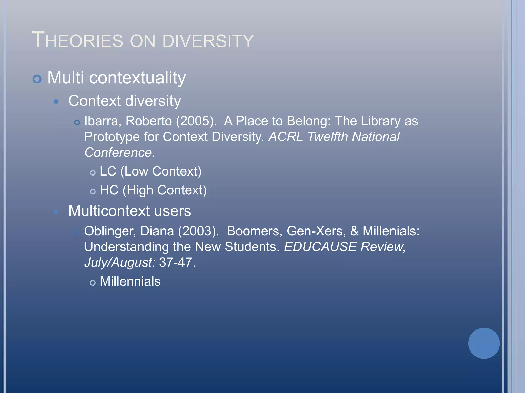 Theories on diversityMulti contextualityContext diversityIbarra, Roberto (2005).  A Place to Belong: The Library as Prototype for Context Diversity. ACRL Twelfth National Conference.LC (Low Context)HC (High Context)Multicontext usersOblinger, Diana (2003).  Boomers, Gen-Xers, & Millenials: Understanding the New Students. EDUCAUSE Review,July/August: 37-47.Millennials