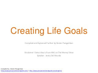 Creating Life Goals
                                Compiled and Explained Further by Dexter Panganiban



                               Disclaimer: Some Idea is from ANC on The Money Show
                                             Speaker : Jenny Del Mundo




Compiled by : Dexter Panganiban
http://www.pinoyinvestmentguide.com/ | http://www.pinoyinvestmentguide.com/imgtrm/
 