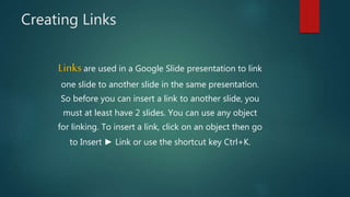 Creating Links
Linksare used in a Google Slide presentation to link
one slide to another slide in the same presentation.
So before you can insert a link to another slide, you
must at least have 2 slides. You can use any object
for linking. To insert a link, click on an object then go
to Insert ► Link or use the shortcut key Ctrl+K.
 